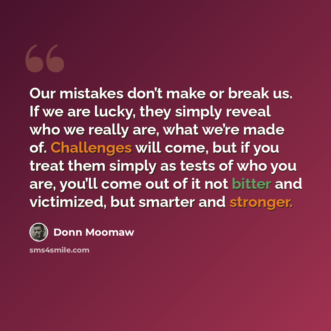 “Our mistakes don’t make or break us. If we are lucky, they simply reveal who we really are, what we’re made of. Challenges will come, but if you treat them simply as tests of who you are, you’ll come out of it not bitter and victimized, but smarter and stronger.” quote by Donn Moomaw