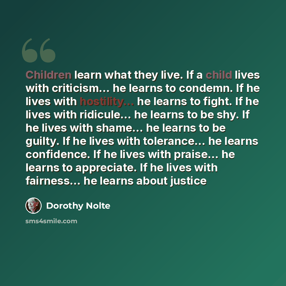 “Children learn what they live. If a child lives with criticism... he learns to condemn. If he lives with hostility... he learns to fight. If he lives with ridicule... he learns to be shy. If he lives with shame... he learns to be guilty. If he lives with tolerance... he learns confidence. If he…” quote by Dorothy Nolte