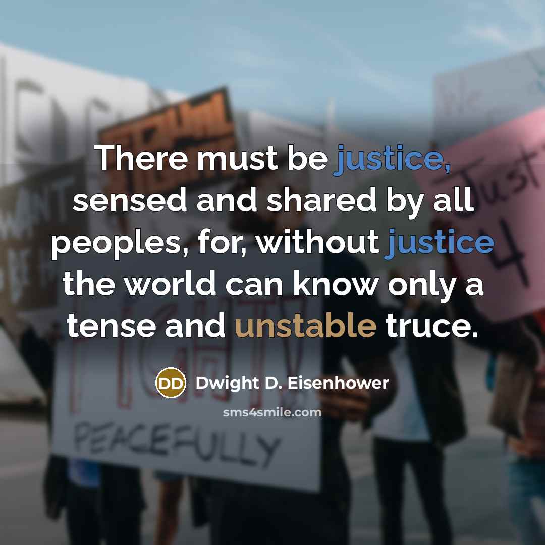 “There must be justice, sensed and shared by all peoples, for, without justice the world can know only a tense and unstable truce.” quote by Dwight D. Eisenhower