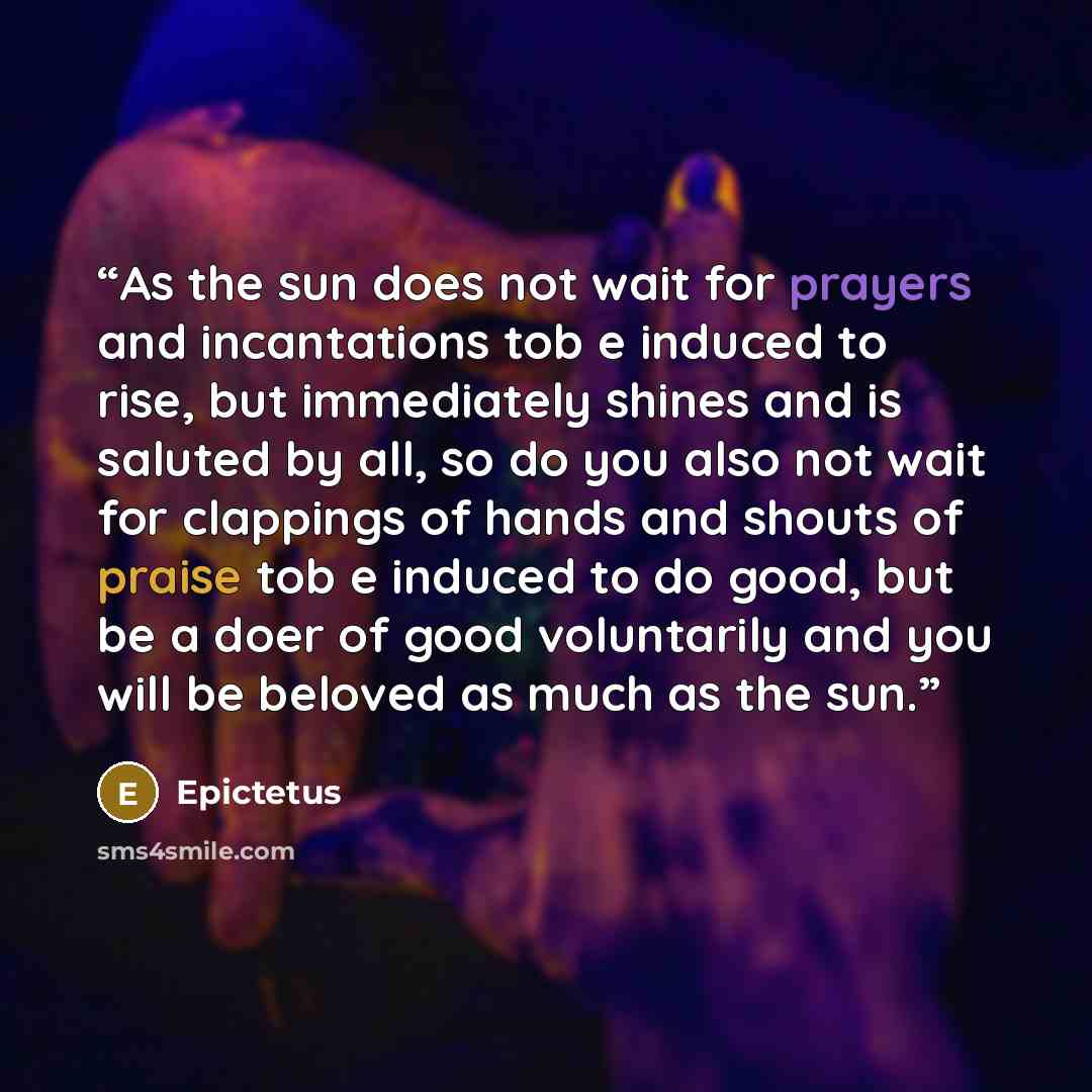 “As the sun does not wait for prayers and incantations tob e induced to rise, but immediately shines and is saluted by all, so do you also not wait for clappings of hands and shouts of praise tob e induced to do good, but be a doer of good voluntarily and you will be beloved as much as the sun.” quote by Epictetus