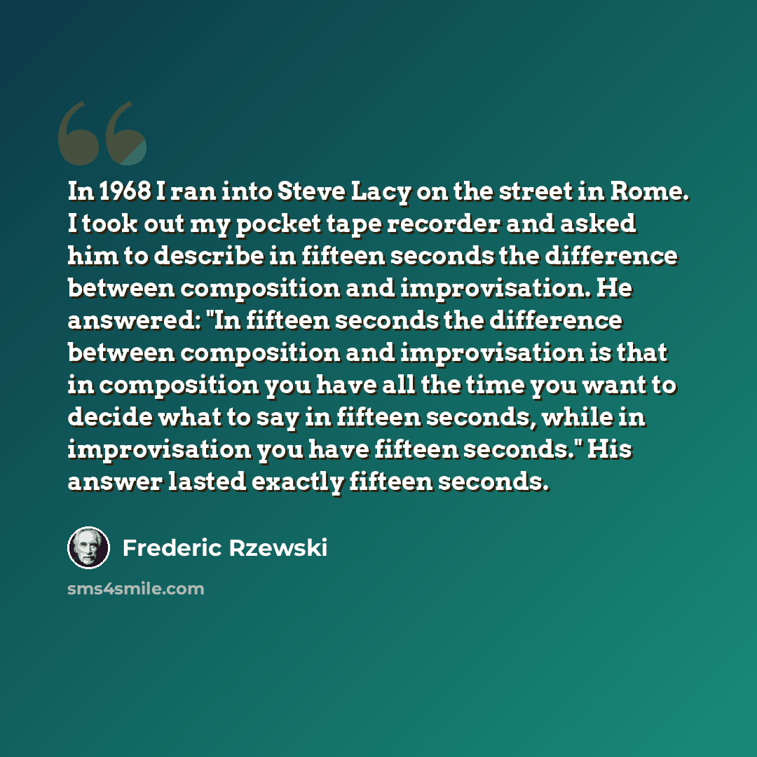 “In 1968 I ran into Steve Lacy on the street in Rome. I took out my pocket tape recorder and asked him to describe in fifteen seconds the difference between composition and improvisation. He answered: "In fifteen seconds the difference between composition and improvisation is that in composition…” quote by Frederic Rzewski