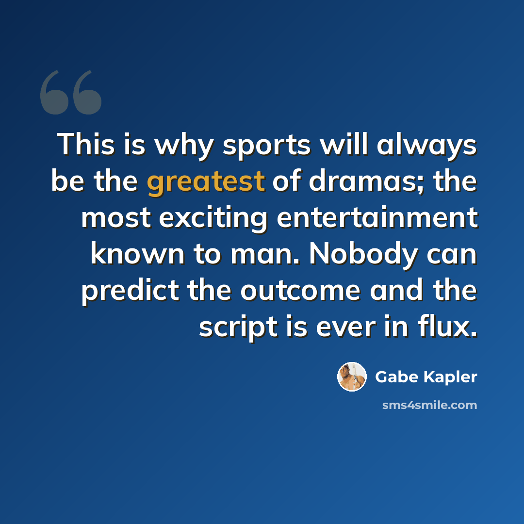 “This is why sports will always be the greatest of dramas; the most exciting entertainment known to man. Nobody can predict the outcome and the script is ever in flux.” quote by Gabe Kapler