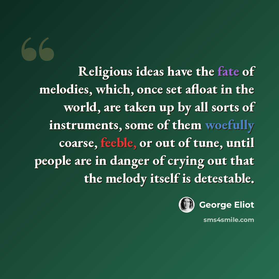 “Religious ideas have the fate of melodies, which, once set afloat in the world, are taken up by all sorts of instruments, some of them woefully coarse, feeble, or out of tune, until people are in danger of crying out that the melody itself is detestable.” quote by George Eliot