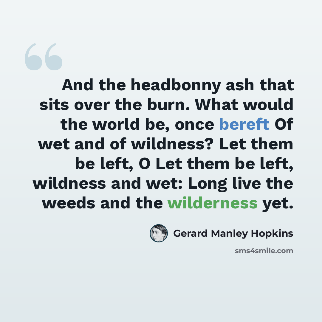 “And the headbonny ash that sits over the burn. What would the world be, once bereft Of wet and of wildness? Let them be left, O Let them be left, wildness and wet: Long live the weeds and the wilderness yet.” quote by Gerard Manley Hopkins