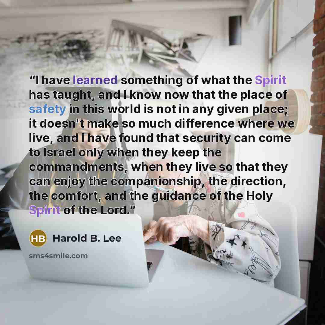 “I have learned something of what the Spirit has taught, and I know now that the place of safety in this world is not in any given place; it doesn't make so much difference where we live, and I have found that security can come to Israel only when they keep the commandments, when they live so that…” quote by Harold B. Lee