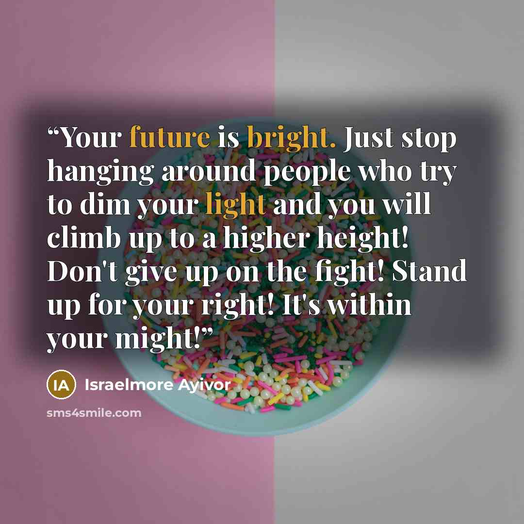 “Your future is bright. Just stop hanging around people who try to dim your light and you will climb up to a higher height! Don't give up on the fight! Stand up for your right! It's within your might!” quote by Israelmore Ayivor