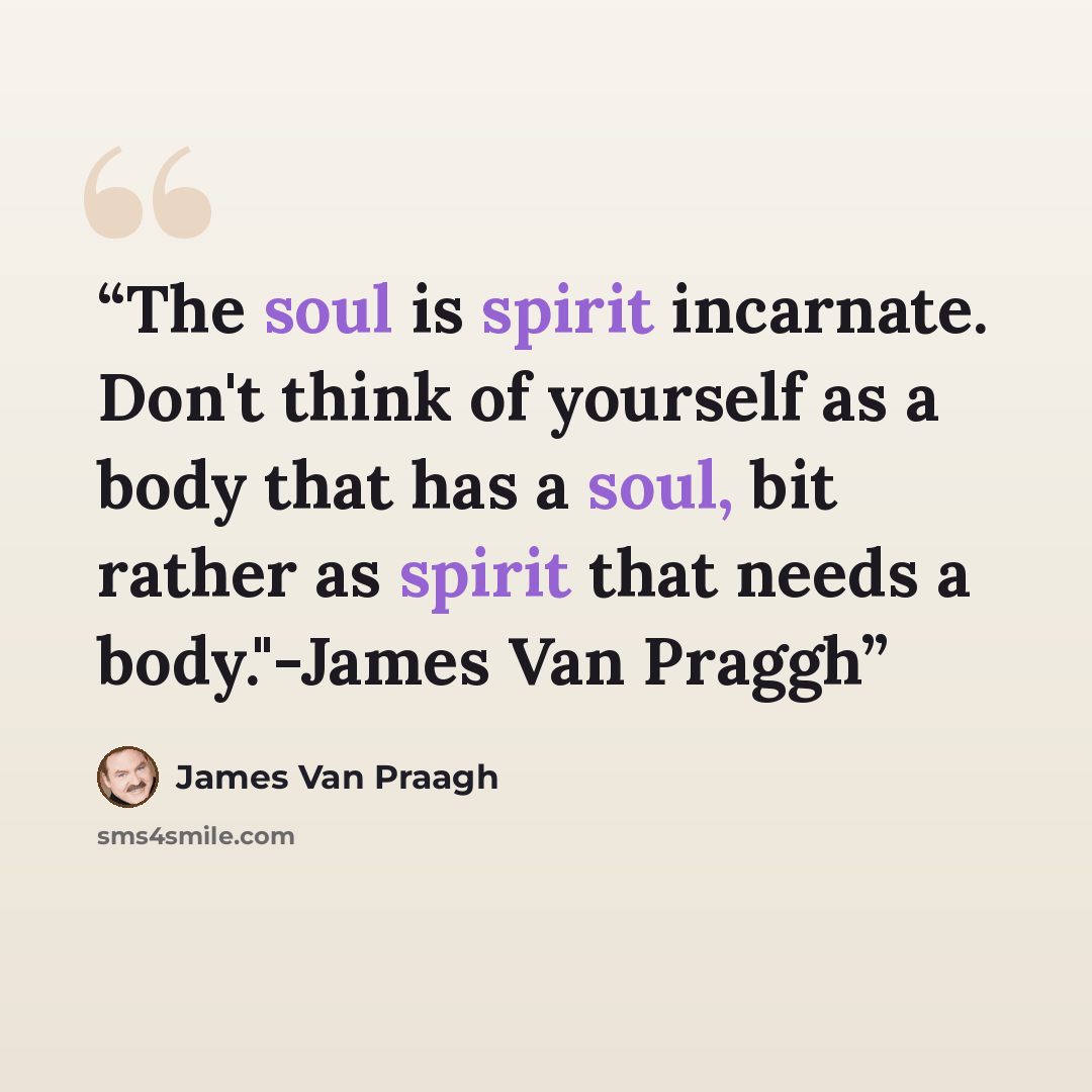 “The soul is spirit incarnate. Don't think of yourself as a body that has a soul, bit rather as spirit that needs a body."-James Van Praggh” quote by James Van Praagh