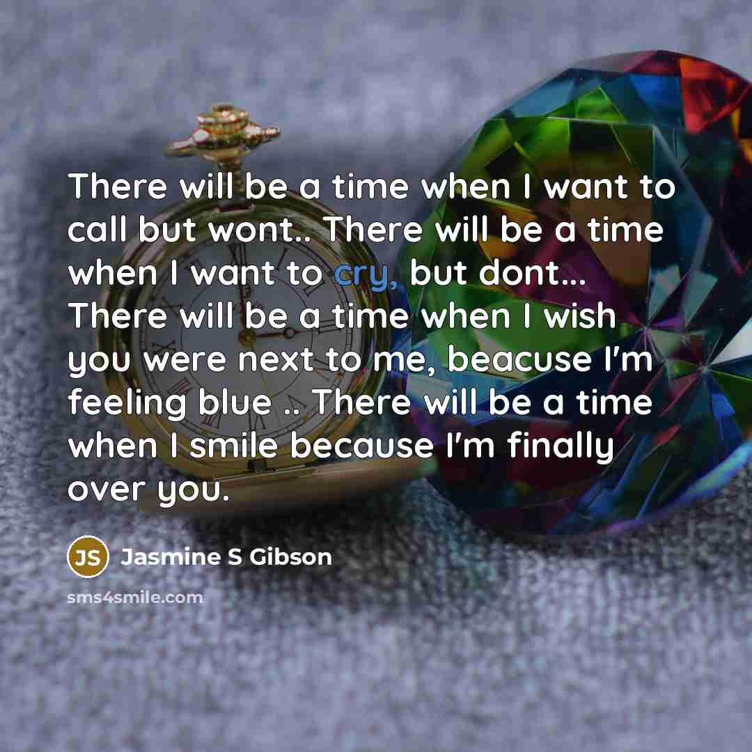 “There will be a time when I want to call but wont.. There will be a time when I want to cry, but dont... There will be a time when I wish you were next to me, beacuse I'm feeling blue .. There will be a time when I smile because I'm finally over you.” quote by Jasmine S Gibson
