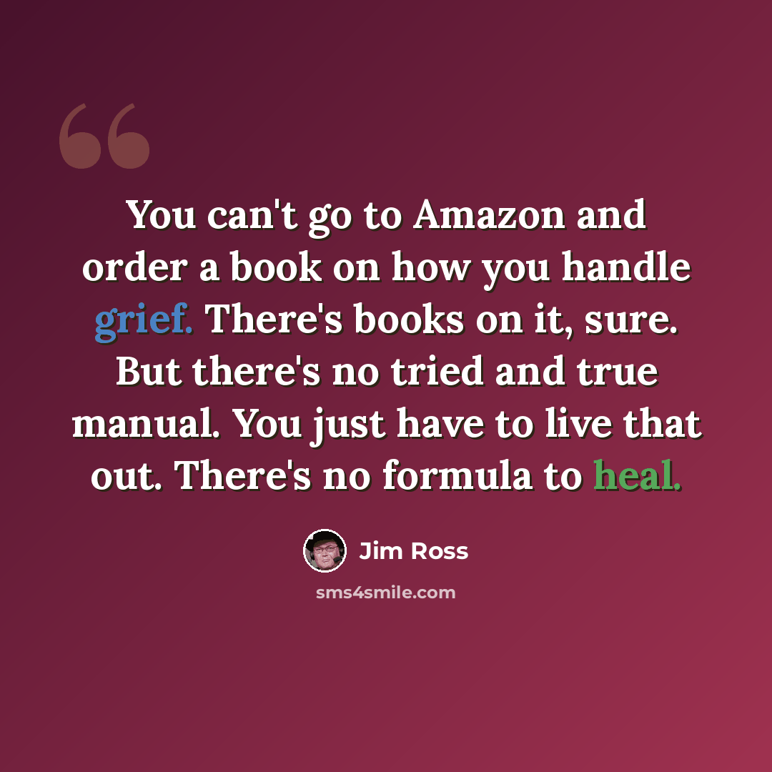 “You can't go to Amazon and order a book on how you handle grief. There's books on it, sure. But there's no tried and true manual. You just have to live that out. There's no formula to heal.” quote by Jim Ross