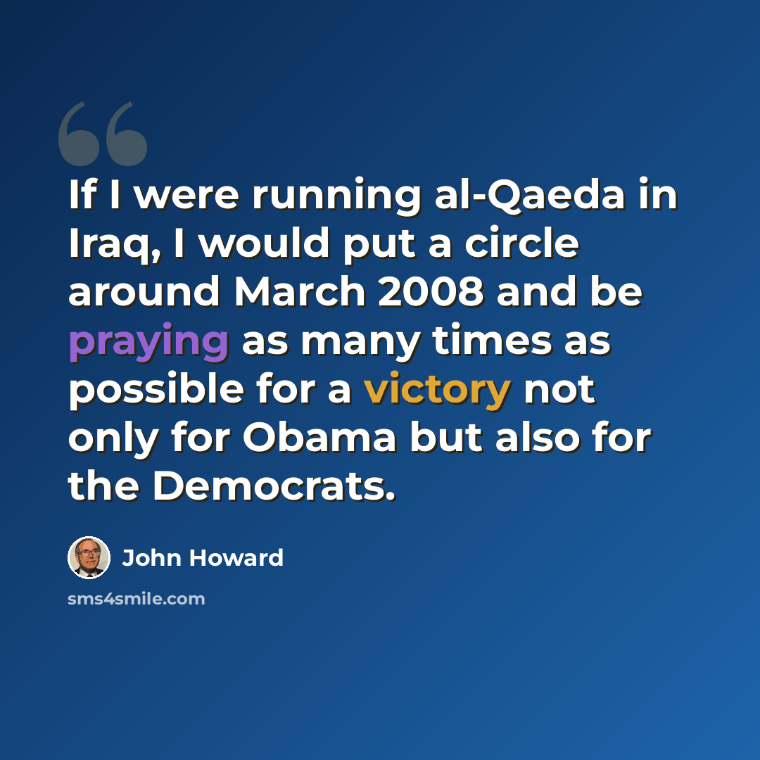 “If I were running al-Qaeda in Iraq, I would put a circle around March 2008 and be praying as many times as possible for a victory not only for Obama but also for the Democrats.” quote by John Howard