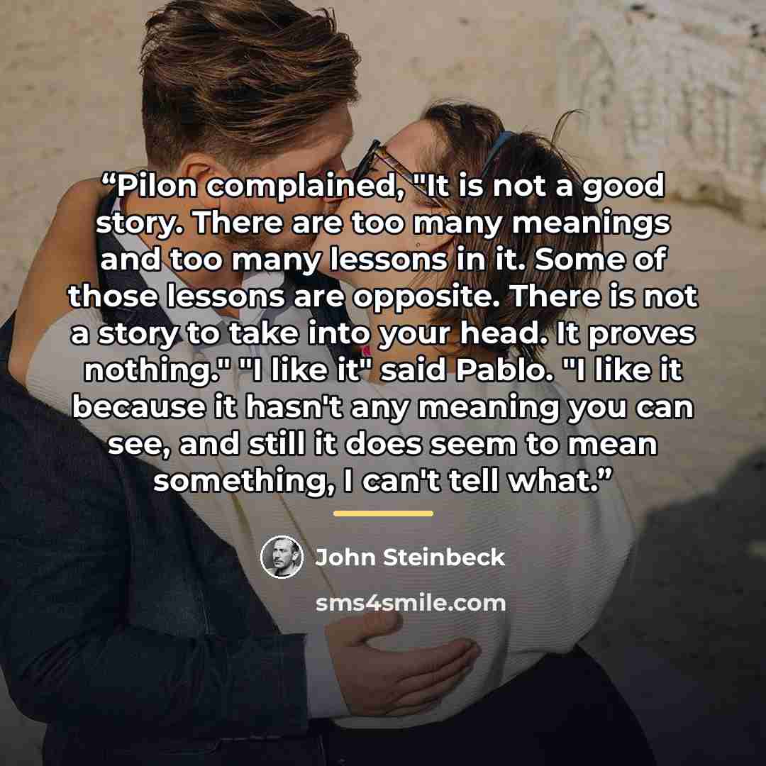 “Pilon complained, "It is not a good story. There are too many meanings and too many lessons in it. Some of those lessons are opposite. There is not a story to take into your head. It proves nothing." "I like it" said Pablo. "I like it because it hasn't any meaning you can see, and still it does…” quote by John Steinbeck
