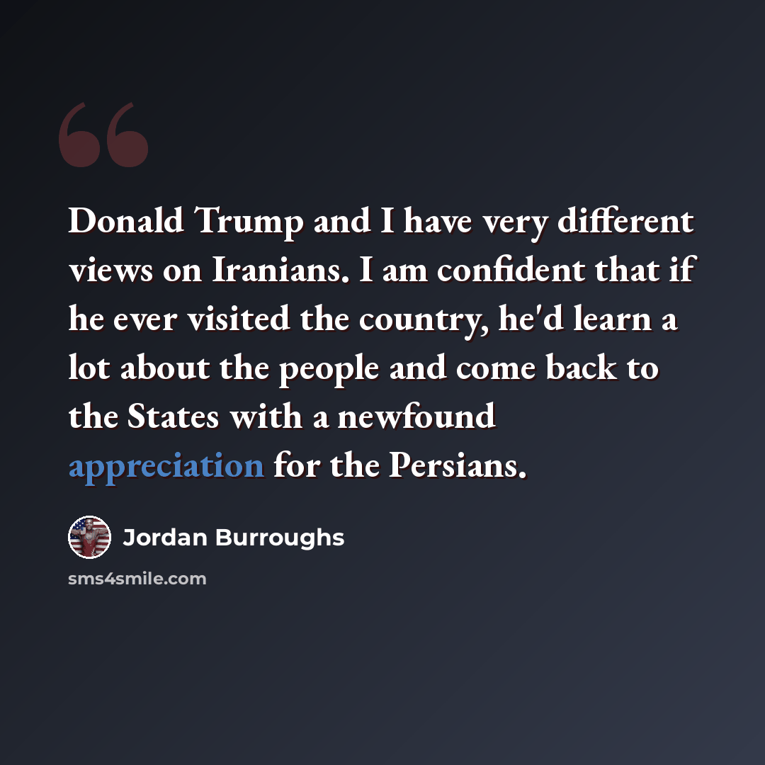 “Donald Trump and I have very different views on Iranians. I am confident that if he ever visited the country, he'd learn a lot about the people and come back to the States with a newfound appreciation for the Persians.” quote by Jordan Burroughs