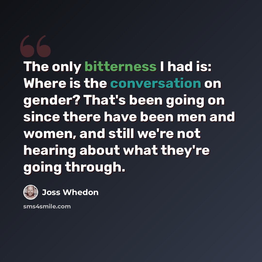 “The only bitterness I had is: Where is the conversation on gender? That's been going on since there have been men and women, and still we're not hearing about what they're going through.” quote by Joss Whedon