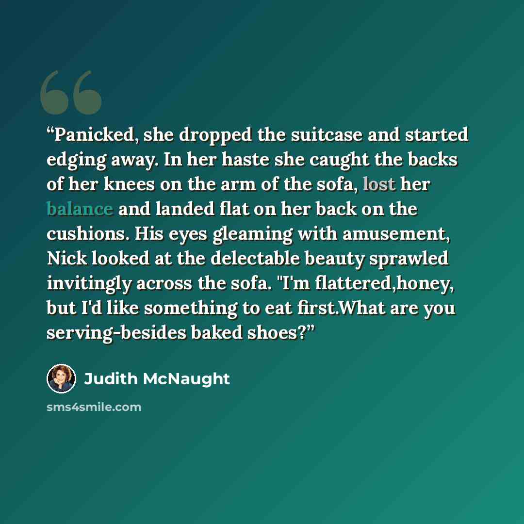 “Panicked, she dropped the suitcase and started edging away. In her haste she caught the backs of her knees on the arm of the sofa, lost her balance and landed flat on her back on the cushions. His eyes gleaming with amusement, Nick looked at the delectable beauty sprawled invitingly across the…” quote by Judith McNaught
