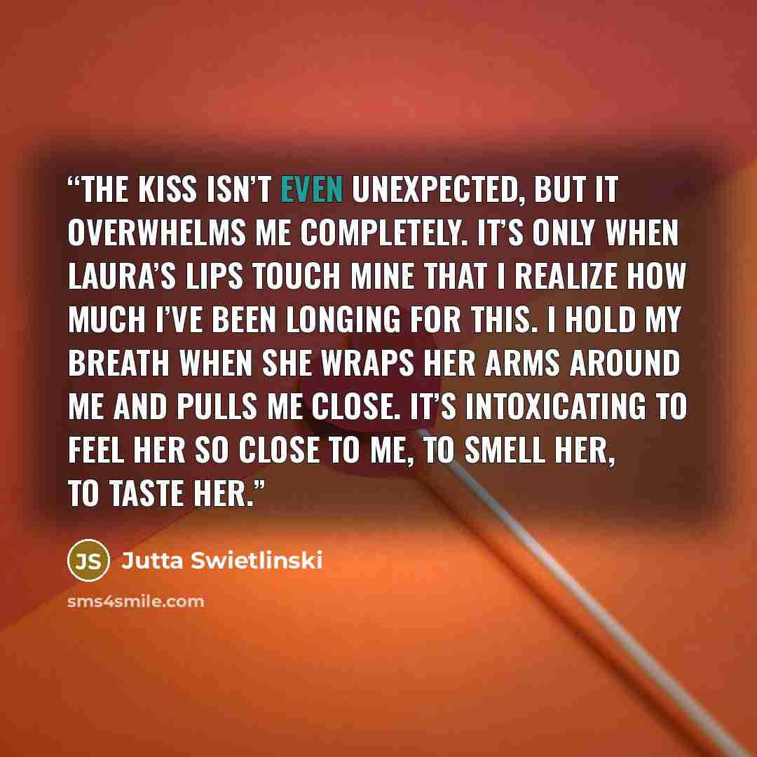 “The kiss isn’t even unexpected, but it overwhelms me completely. It’s only when Laura’s lips touch mine that I realize how much I’ve been longing for this. I hold my breath when she wraps her arms around me and pulls me close. It’s intoxicating to feel her so close to me, to smell her, to taste her.” quote by Jutta Swietlinski