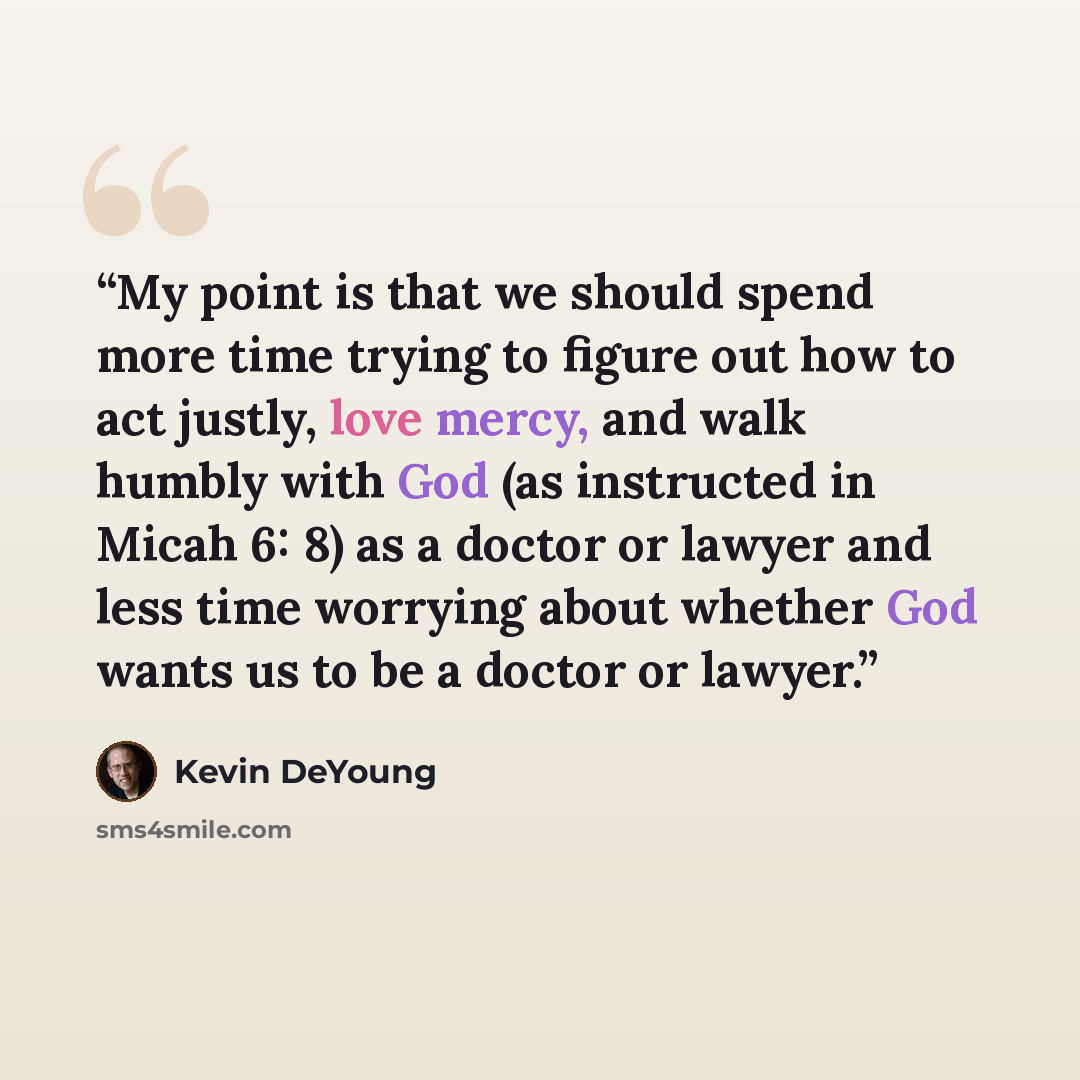 “My point is that we should spend more time trying to figure out how to act justly, love mercy, and walk humbly with God (as instructed in Micah 6: 8) as a doctor or lawyer and less time worrying about whether God wants us to be a doctor or lawyer.” quote by Kevin DeYoung