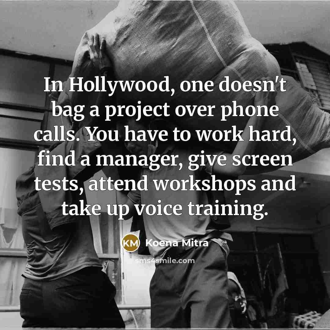 “In Hollywood, one doesn't bag a project over phone calls. You have to work hard, find a manager, give screen tests, attend workshops and take up voice training.” quote by Koena Mitra
