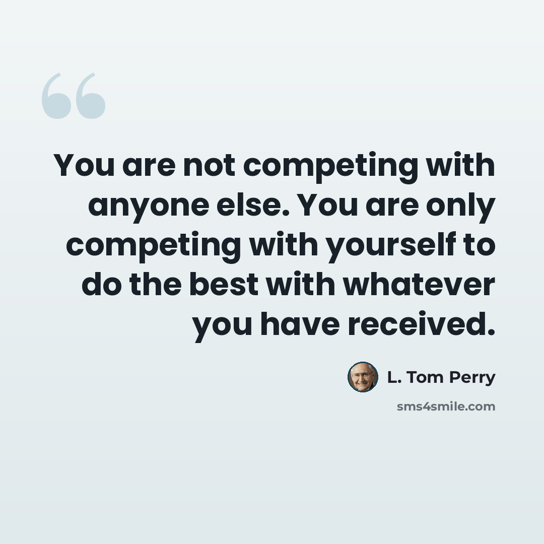 “You are not competing with anyone else. You are only competing with yourself to do the best with whatever you have received.” quote by L. Tom Perry