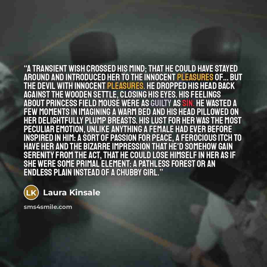 “A transient wish crossed his mind; that he could have stayed around and introduced her to the innocent pleasures of... But the devil with innocent pleasures. He dropped his head back against the wooden settle, closing his eyes. His feelings about Princess Field Mouse were as guilty as sin. He…” quote by Laura Kinsale