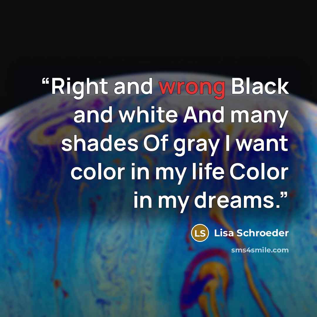 “Right and wrong Black and white And many shades Of gray I want color in my life Color in my dreams.” quote by Lisa Schroeder