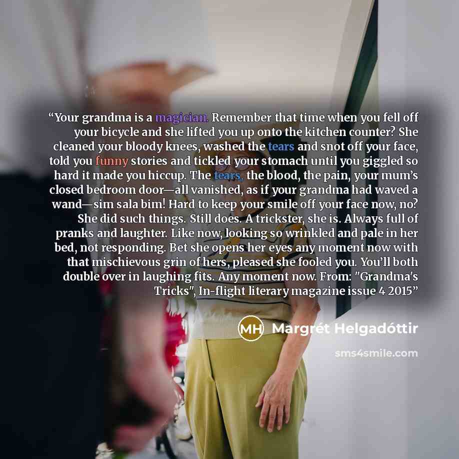 “Your grandma is a magician. Remember that time when you fell off your bicycle and she lifted you up onto the kitchen counter? She cleaned your bloody knees, washed the tears and snot off your face, told you funny stories and tickled your stomach until you giggled so hard it made you hiccup. The…” quote by Margrét Helgadóttir