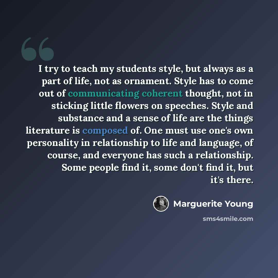 “I try to teach my students style, but always as a part of life, not as ornament. Style has to come out of communicating coherent thought, not in sticking little flowers on speeches. Style and substance and a sense of life are the things literature is composed of. One must use one's own personality…” quote by Marguerite Young