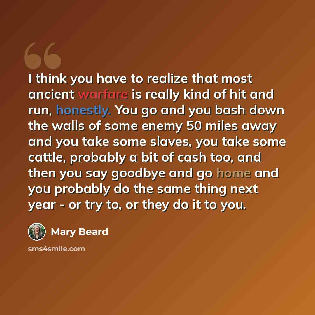 “I think you have to realize that most ancient warfare is really kind of hit and run, honestly. You go and you bash down the walls of some enemy 50 miles away and you take some slaves, you take some cattle, probably a bit of cash too, and then you say goodbye and go home and you probably do the…” quote by Mary Beard