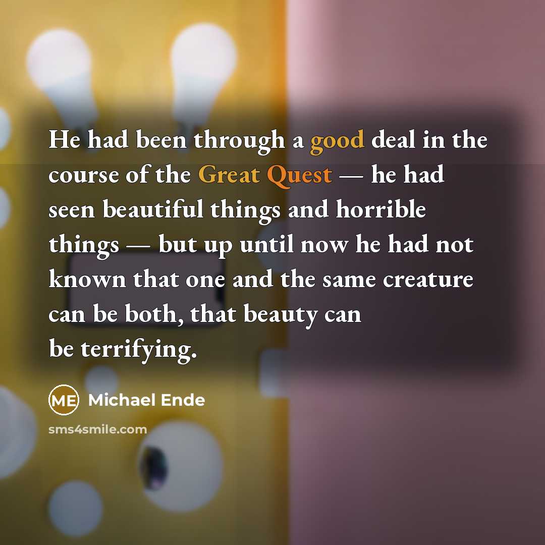 “He had been through a good deal in the course of the Great Quest — he had seen beautiful things and horrible things — but up until now he had not known that one and the same creature can be both, that beauty can be terrifying.” quote by Michael Ende