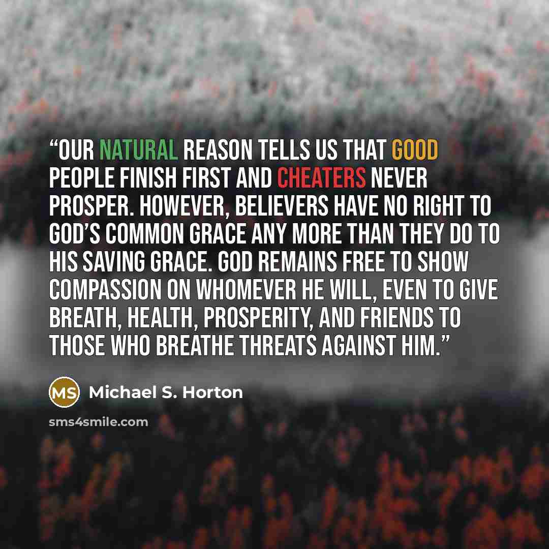 “Our natural reason tells us that good people finish first and cheaters never prosper. However, believers have no right to God’s common grace any more than they do to his saving grace. God remains free to show compassion on whomever he will, even to give breath, health, prosperity, and friends to…” quote by Michael S. Horton