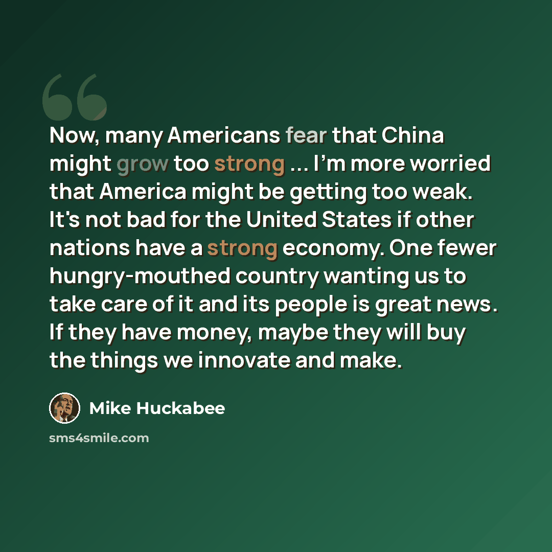“Now, many Americans fear that China might grow too strong ... I'm more worried that America might be getting too weak. It's not bad for the United States if other nations have a strong economy. One fewer hungry-mouthed country wanting us to take care of it and its people is great news. If they…” quote by Mike Huckabee