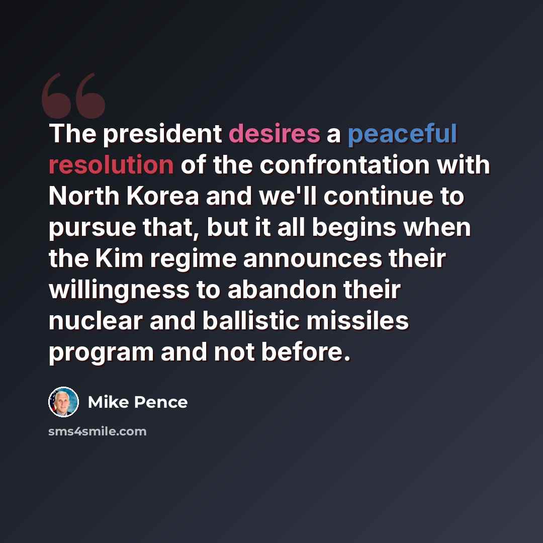 “The president desires a peaceful resolution of the confrontation with North Korea and we'll continue to pursue that, but it all begins when the Kim regime announces their willingness to abandon their nuclear and ballistic missiles program and not before.” quote by Mike Pence