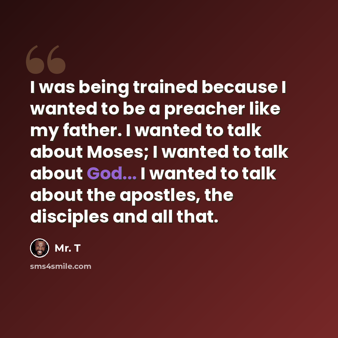 “I was being trained because I wanted to be a preacher like my father. I wanted to talk about Moses; I wanted to talk about God... I wanted to talk about the apostles, the disciples and all that.” quote by Mr. T