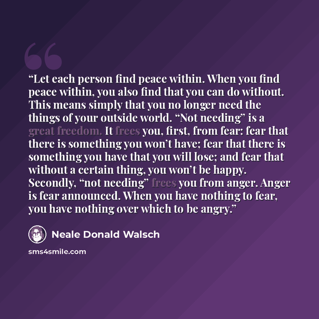 “Let each person find peace within. When you find peace within, you also find that you can do without. This means simply that you no longer need the things of your outside world. “Not needing” is a great freedom. It frees you, first, from fear: fear that there is something you won’t have; fear that…” quote by Neale Donald Walsch