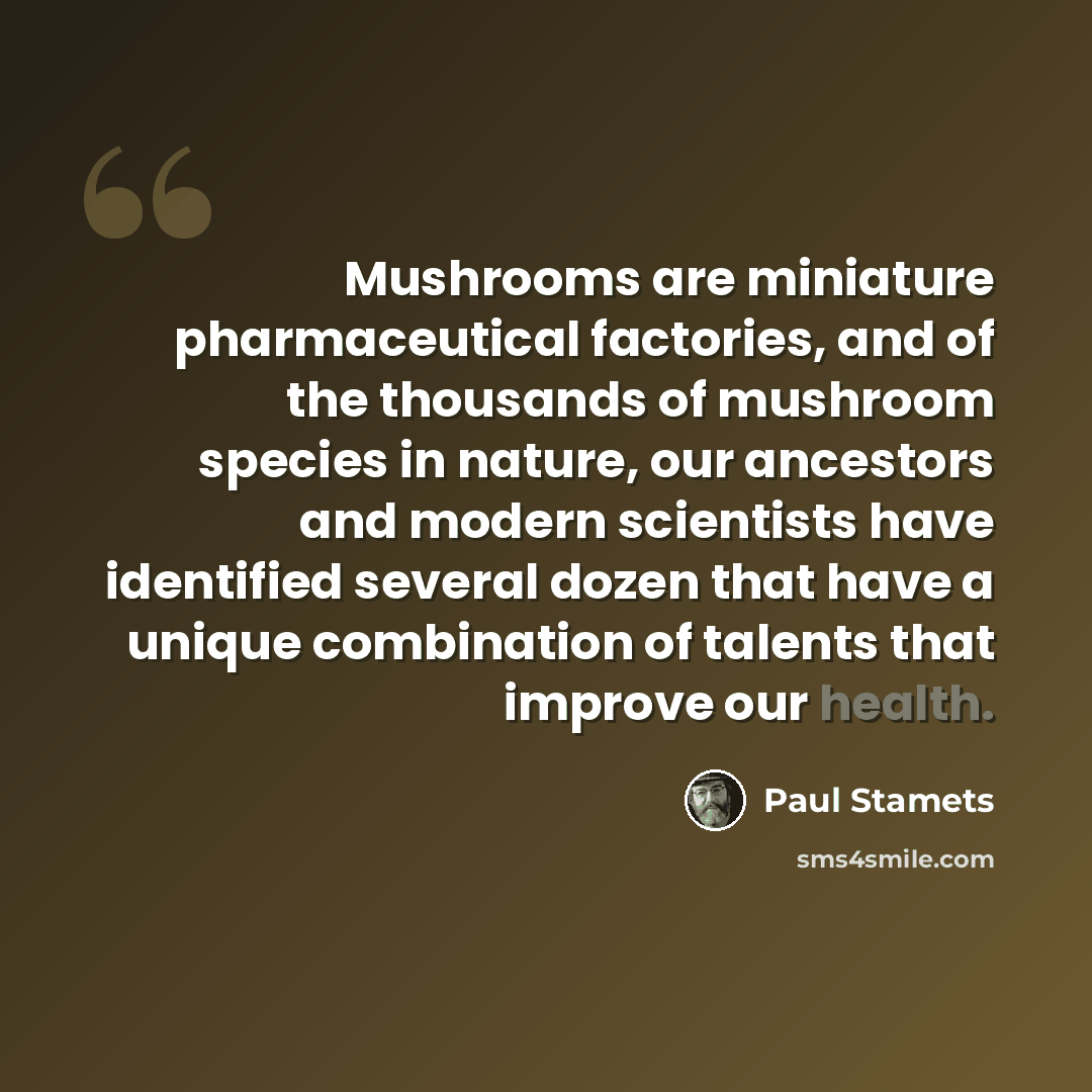 “Mushrooms are miniature pharmaceutical factories, and of the thousands of mushroom species in nature, our ancestors and modern scientists have identified several dozen that have a unique combination of talents that improve our health.” quote by Paul Stamets
