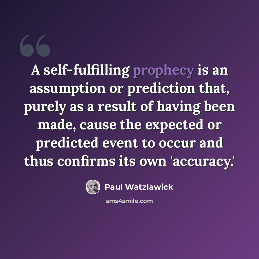 “A self-fulfilling prophecy is an assumption or prediction that, purely as a result of having been made, cause the expected or predicted event to occur and thus confirms its own 'accuracy.'” quote by Paul Watzlawick