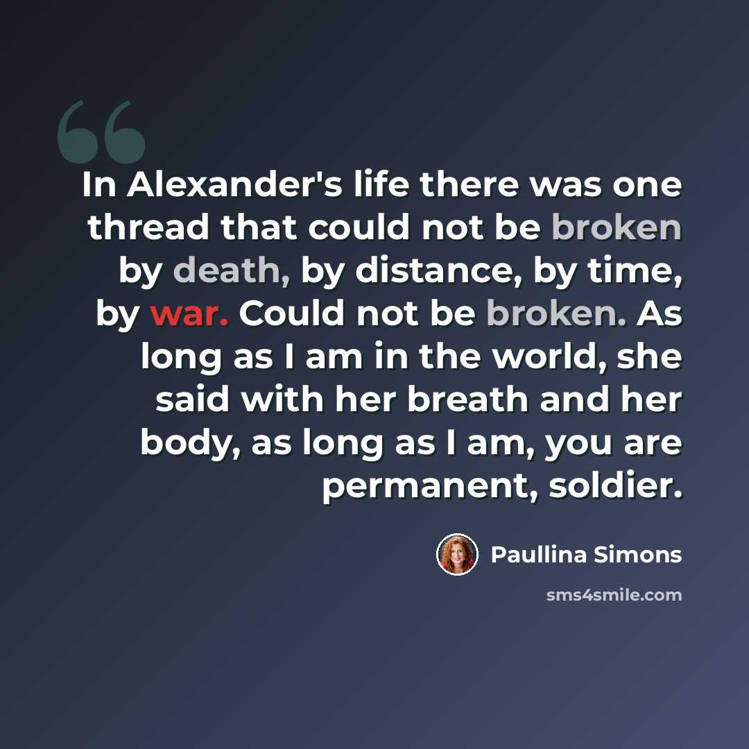 “In Alexander's life there was one thread that could not be broken by death, by distance, by time, by war. Could not be broken. As long as I am in the world, she said with her breath and her body, as long as I am, you are permanent, soldier.” quote by Paullina Simons