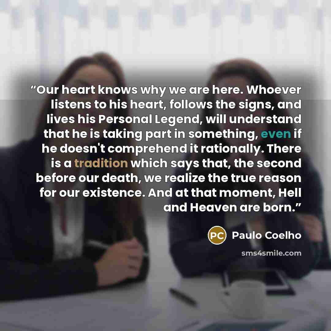 “Our heart knows why we are here. Whoever listens to his heart, follows the signs, and lives his Personal Legend, will understand that he is taking part in something, even if he doesn't comprehend it rationally. There is a tradition which says that, the second before our death, we realize the true…” quote by Paulo Coelho