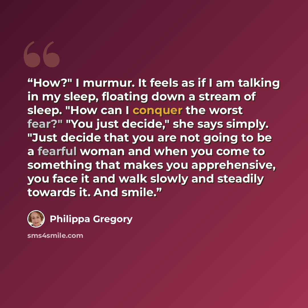 “How?" I murmur. It feels as if I am talking in my sleep, floating down a stream of sleep. "How can I conquer the worst fear?" "You just decide," she says simply. "Just decide that you are not going to be a fearful woman and when you come to something that makes you apprehensive, you face it and…” quote by Philippa Gregory