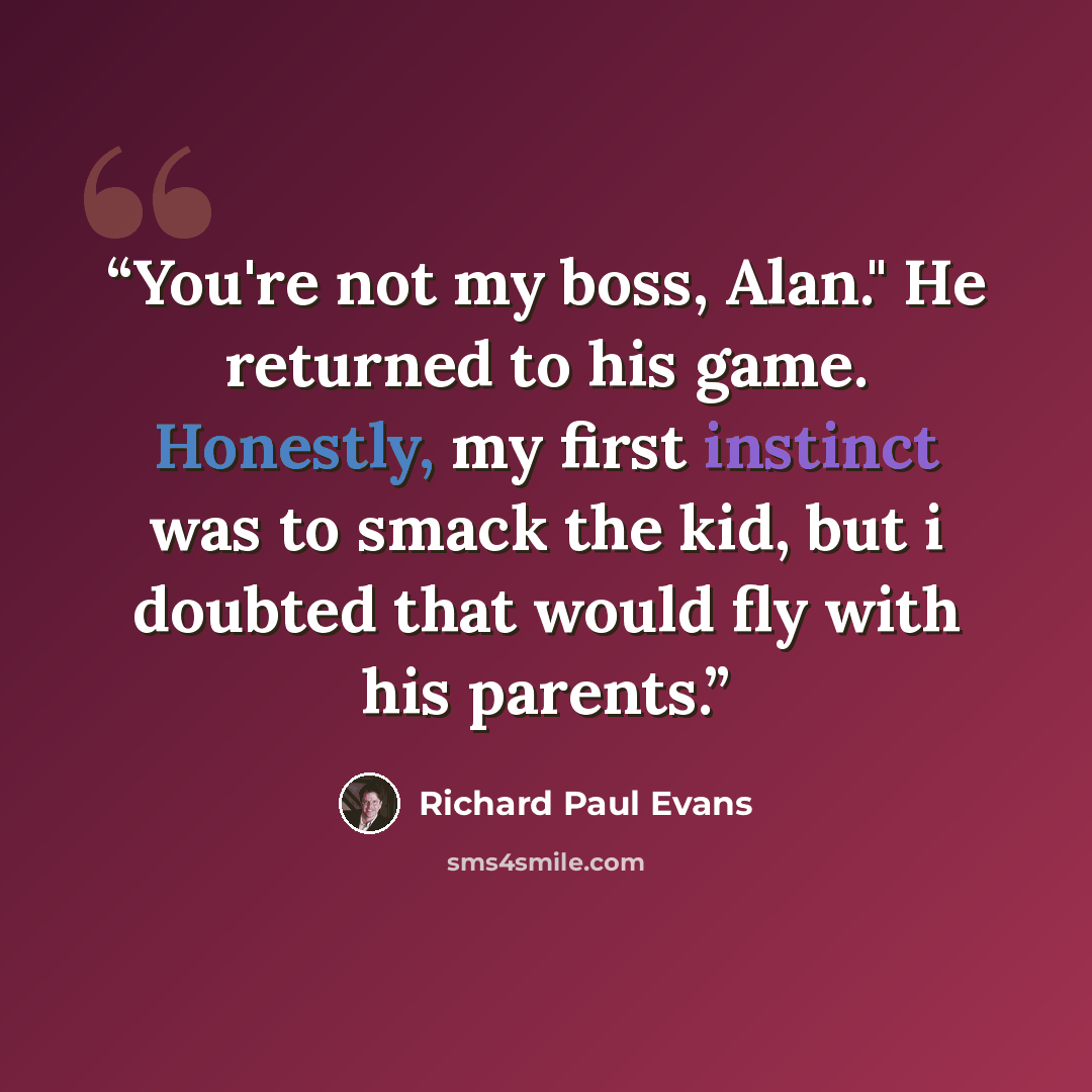 “You're not my boss, Alan." He returned to his game. Honestly, my first instinct was to smack the kid, but i doubted that would fly with his parents.” quote by Richard Paul Evans