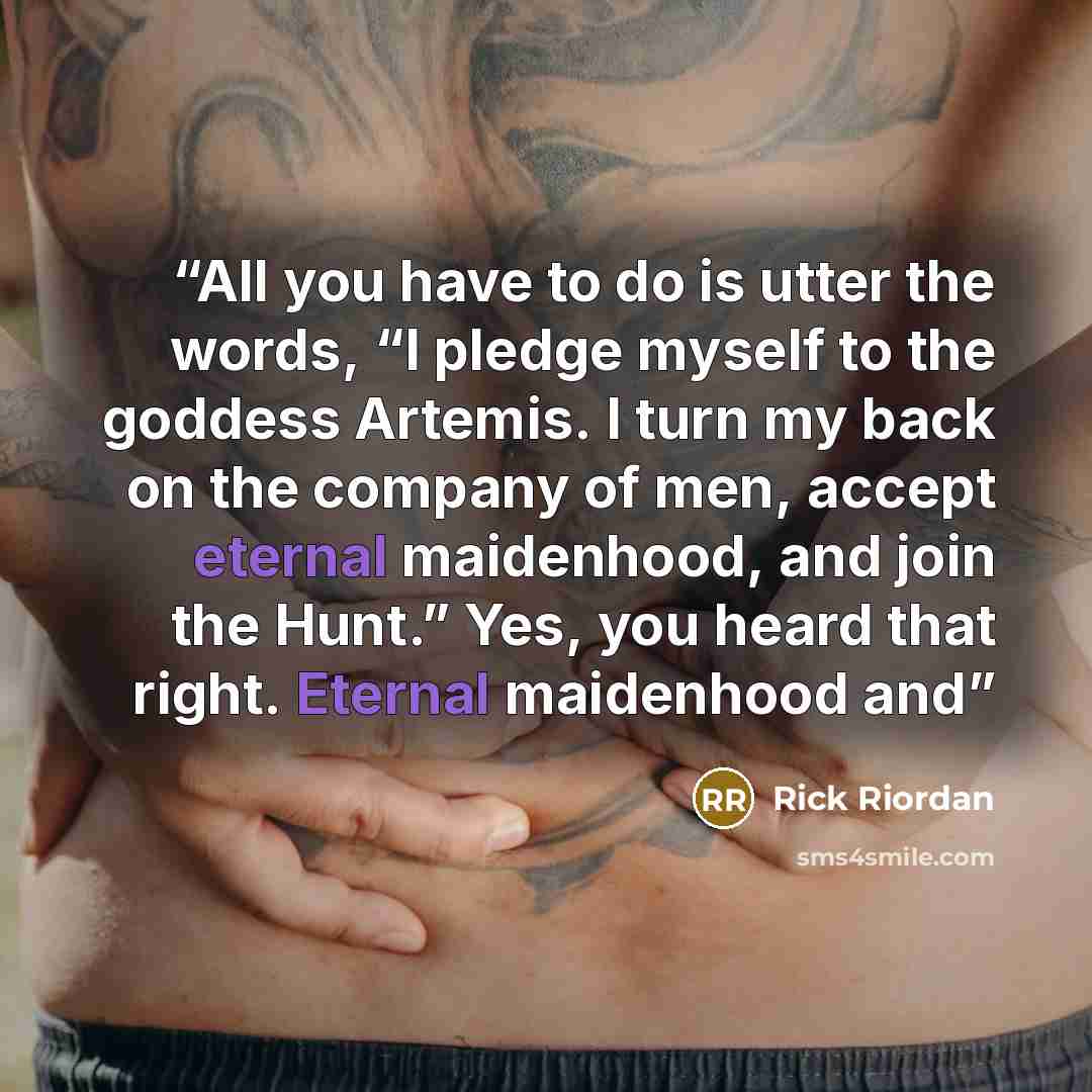 “All you have to do is utter the words, “I pledge myself to the goddess Artemis. I turn my back on the company of men, accept eternal maidenhood, and join the Hunt.” Yes, you heard that right. Eternal maidenhood and” quote by Rick Riordan