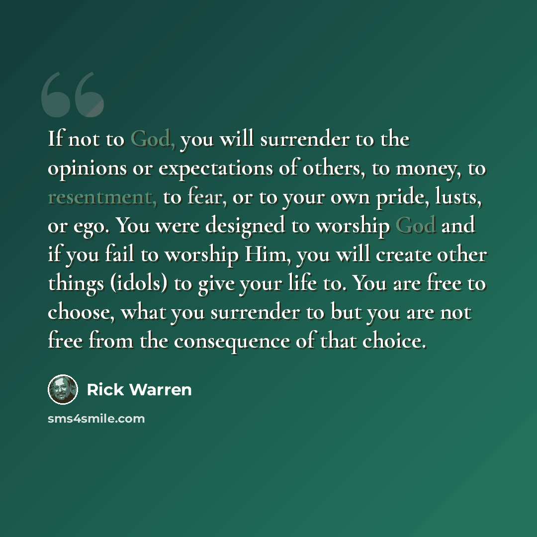 “If not to God, you will surrender to the opinions or expectations of others, to money, to resentment, to fear, or to your own pride, lusts, or ego. You were designed to worship God and if you fail to worship Him, you will create other things (idols) to give your life to. You are free to choose…” quote by Rick Warren