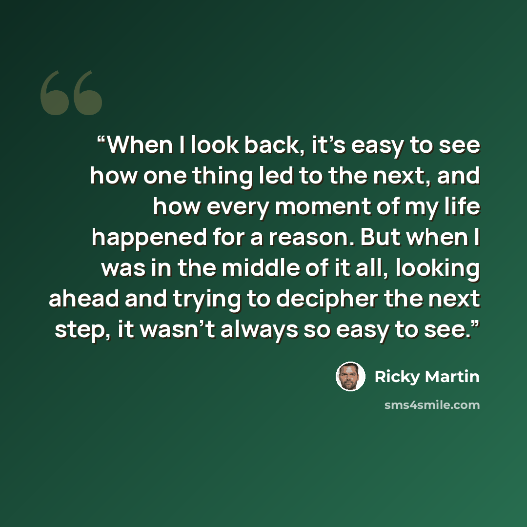 “When I look back, it's easy to see how one thing led to the next, and how every moment of my life happened for a reason. But when I was in the middle of it all, looking ahead and trying to decipher the next step, it wasn't always so easy to see.” quote by Ricky Martin
