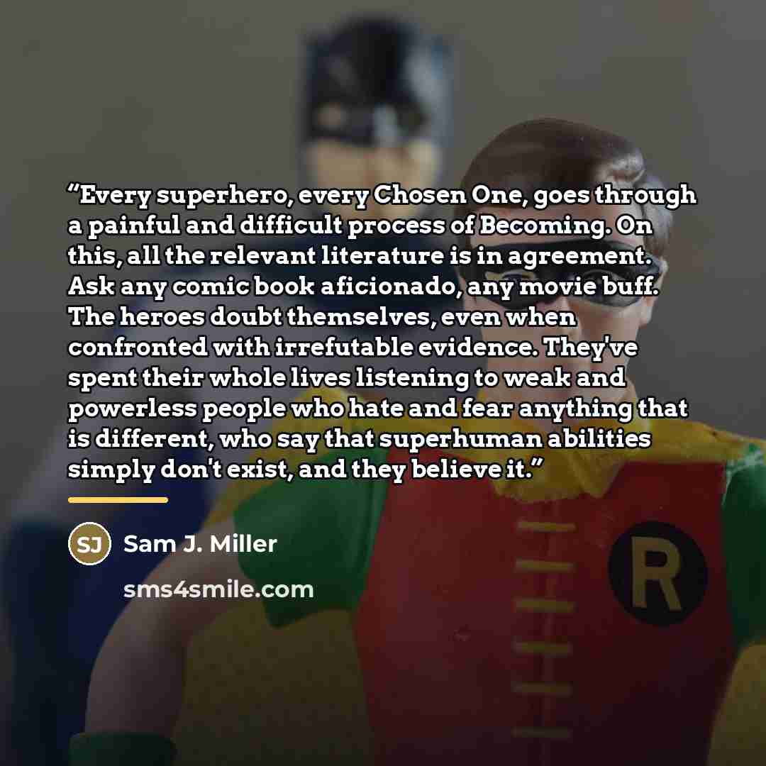 “Every superhero, every Chosen One, goes through a painful and difficult process of Becoming. On this, all the relevant literature is in agreement. Ask any comic book aficionado, any movie buff. The heroes doubt themselves, even when confronted with irrefutable evidence. They've spent their whole…” quote by Sam J. Miller