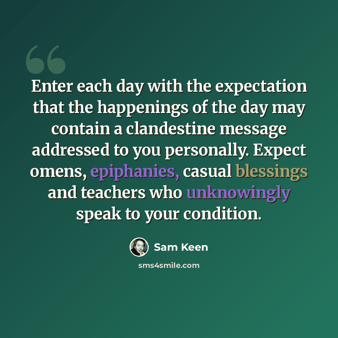 “Enter each day with the expectation that the happenings of the day may contain a clandestine message addressed to you personally. Expect omens, epiphanies, casual blessings and teachers who unknowingly speak to your condition.” quote by Sam Keen