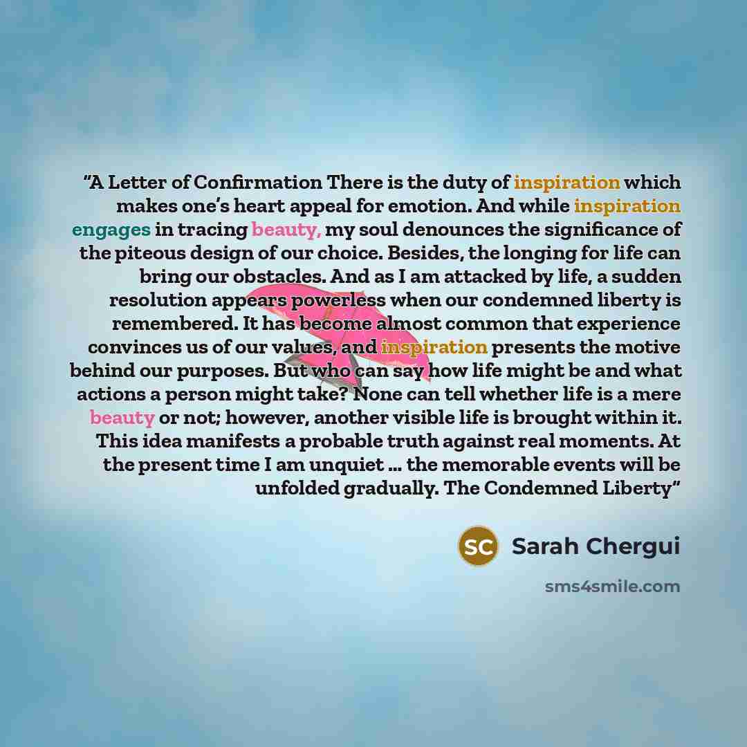 “A Letter of Confirmation There is the duty of inspiration which makes one’s heart appeal for emotion. And while inspiration engages in tracing beauty, my soul denounces the significance of the piteous design of our choice. Besides, the longing for life can bring our obstacles. And as I am attacked…” quote by Sarah Chergui