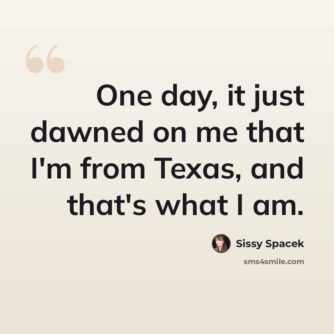 “One day, it just dawned on me that I'm from Texas, and that's what I am.” quote by Sissy Spacek