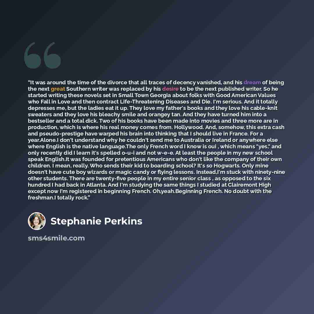 “It was around the time of the divorce that all traces of decency vanished, and his dream of being the next great Southern writer was replaced by his desire to be the next published writer. So he started writing these novels set in Small Town Georgia about folks with Good American Values who Fall…” quote by Stephanie Perkins