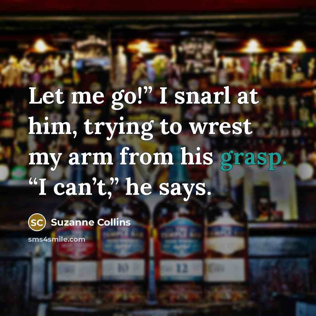 “Let me go!” I snarl at him, trying to wrest my arm from his grasp. “I can’t,” he says.” quote by Suzanne Collins