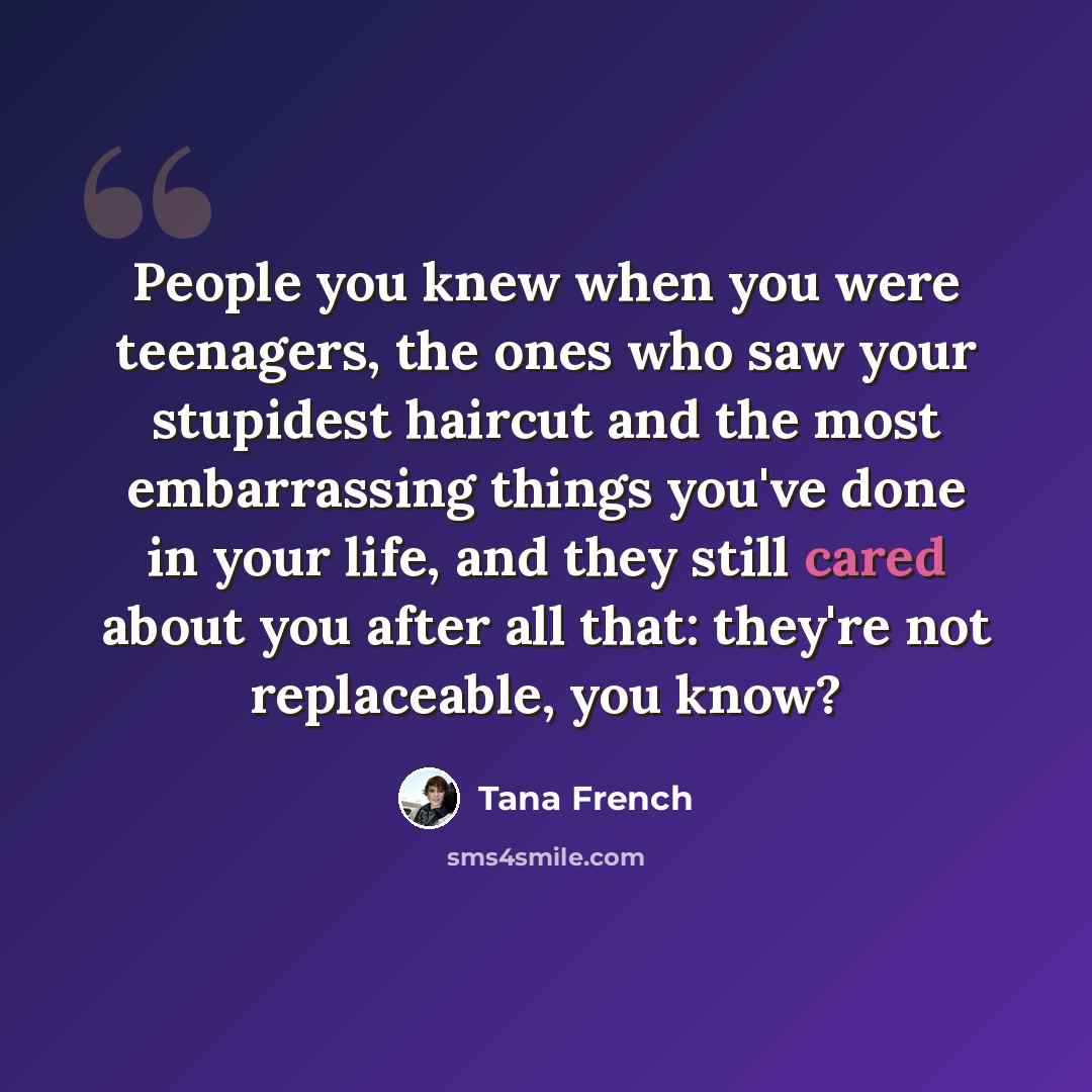“People you knew when you were teenagers, the ones who saw your stupidest haircut and the most embarrassing things you've done in your life, and they still cared about you after all that: they're not replaceable, you know?” quote by Tana French
