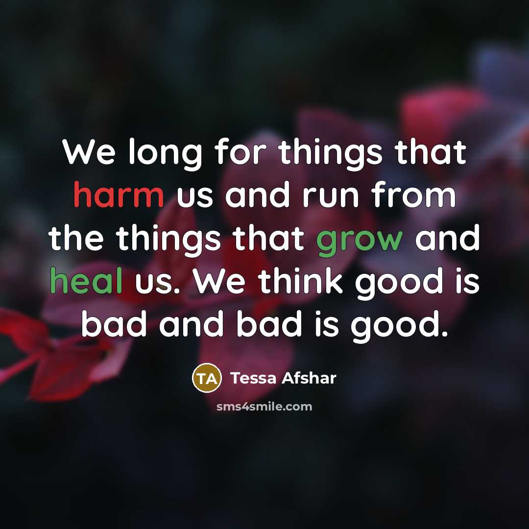 “We long for things that harm us and run from the things that grow and heal us. We think good is bad and bad is good.” quote by Tessa Afshar
